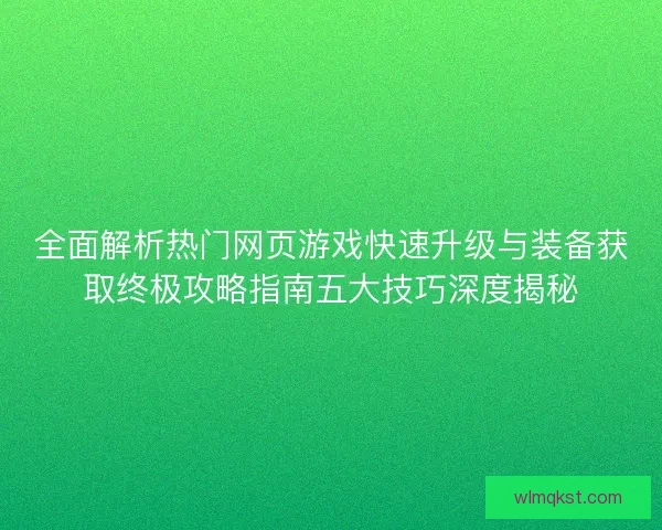全面解析热门网页游戏快速升级与装备获取终极攻略指南五大技巧深度揭秘