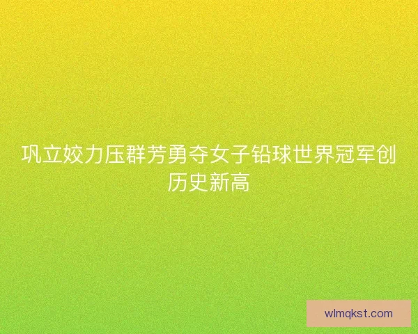 巩立姣力压群芳勇夺女子铅球世界冠军创历史新高