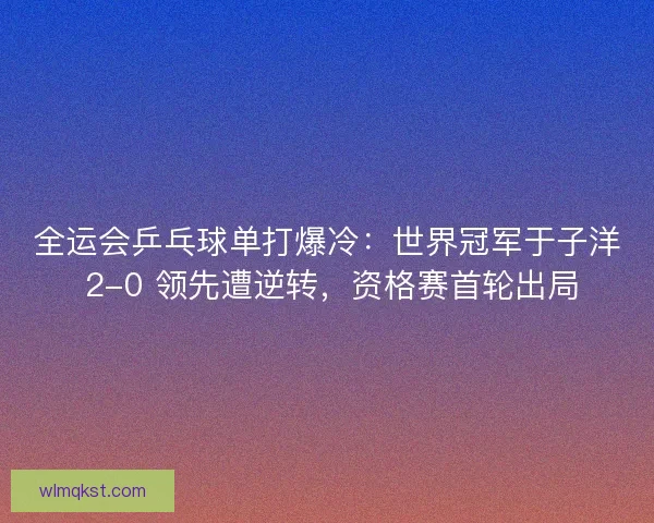 全运会乒乓球单打爆冷：世界冠军于子洋 2-0 领先遭逆转，资格赛首轮出局