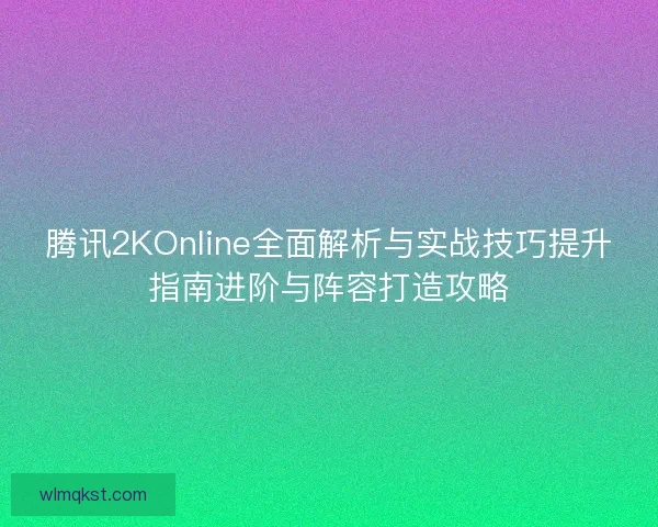 腾讯2KOnline全面解析与实战技巧提升指南进阶与阵容打造攻略