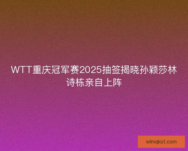 WTT重庆冠军赛2025抽签揭晓孙颖莎林诗栋亲自上阵