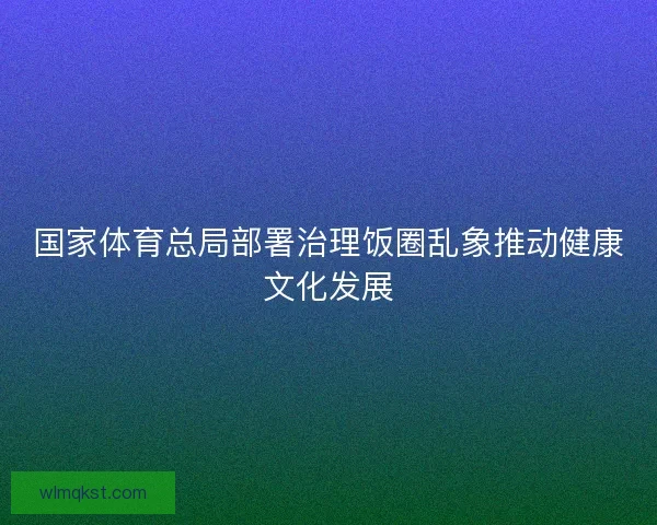 国家体育总局部署治理饭圈乱象推动健康文化发展