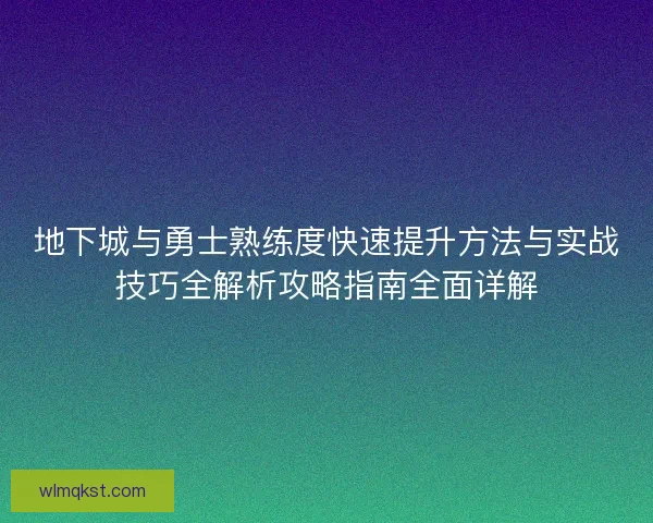 地下城与勇士熟练度快速提升方法与实战技巧全解析攻略指南全面详解